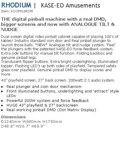 Text Box: RHODIUM |  KASE-EO AmusementsItem: KCOP916RDM THE digital pinball machine with a real DMD, bigger screens and now with ANALOGUE TILT & NUDGE Dual screen digital video pinball cabinet capable of playing 100s of tables! Industry standard coin door and Real pinball plunger to launch those balls. *NEW* Analogue tilt and nudge system. Feel the plungers with the patented KASE-EO force-feedback system. Extra side buttons for manual tilt function. Folding backbox and genuine pinball legs.Translucent flipper buttons. Extra bright underlighting. Illuminated topper. Flashing LEDs up both sides of playfield. Tempered safety glass over playfield. Genuine pinball DMD to display scores and more.43 playfield screen, 27 back screen. 200watt 2:1 audio system.Real plunger and coin door mechanismFront illuminated buttons, underlighting and attract style LEDsPowerful 200W system and force feedbackHUGE 43 playfield & 27 backscreenReal working pinball DMD (Dot Matrix Display)Dimensions D1240mm W680mm H1750mmD48.8 W26.7 H68.9 